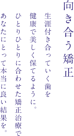 向き合う矯正 生涯つきあっていく歯を健康で美しく保てるように。ひとりひとりに合わせた矯正治療であなたにとって本当に良い結果を。